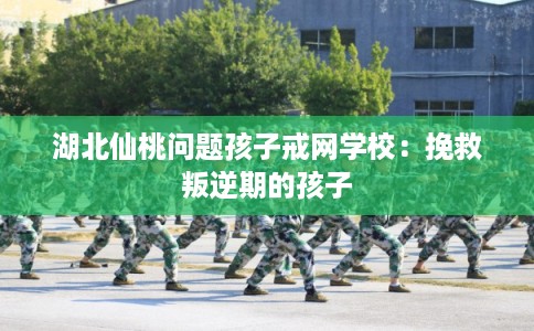 湖北仙桃问题孩子戒网学校：挽救叛逆期的孩子