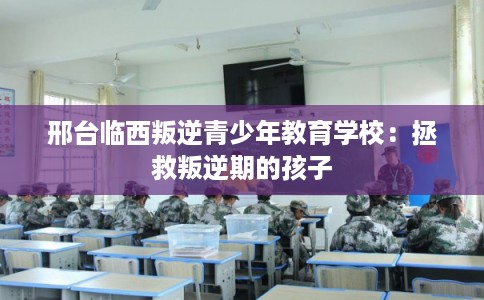 邢台临西叛逆青少年教育学校：拯救叛逆期的孩子