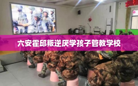六安霍邱叛逆厌学孩子管教学校 六安霍邱叛逆厌学孩子管教学校