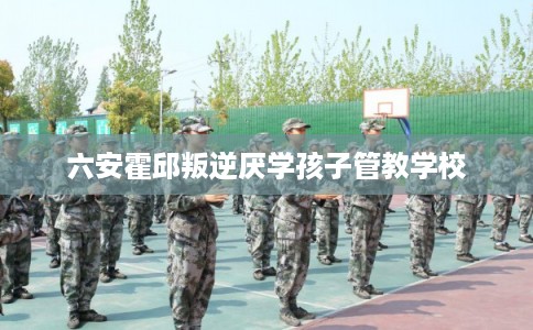 六安霍邱叛逆厌学孩子管教学校 六安霍邱叛逆厌学孩子管教学校