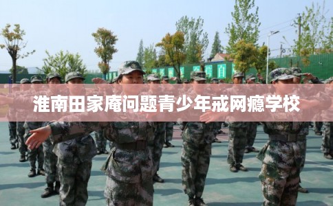 淮南田家庵问题青少年戒网瘾学校 淮南田家庵问题青少年戒网瘾学校