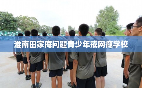 淮南田家庵问题青少年戒网瘾学校 淮南田家庵问题青少年戒网瘾学校