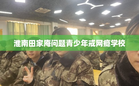 淮南田家庵问题青少年戒网瘾学校 淮南田家庵问题青少年戒网瘾学校