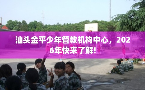 汕头金平少年管教机构中心，2026年快来了解!