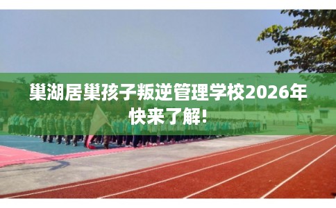 巢湖居巢孩子叛逆管理学校2026年快来了解! 巢湖居巢孩子叛逆管理学校2026年快来了解!