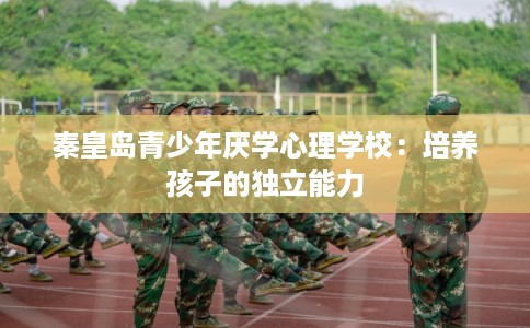 秦皇岛青少年厌学心理学校:培养孩子的独立能力 秦皇岛青少年厌学心理学校:培养孩子的独立能力