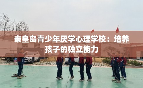 秦皇岛青少年厌学心理学校:培养孩子的独立能力 秦皇岛青少年厌学心理学校:培养孩子的独立能力