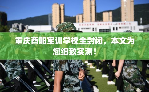 重庆酉阳军训学校全封闭,本文为您细致实测! 重庆酉阳军训学校全封闭,本文为您细致实测!