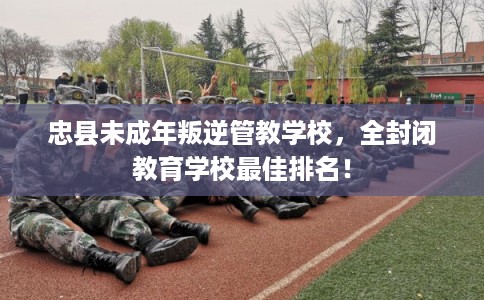 忠县未成年叛逆管教学校,全封闭教育学校最佳排名! 忠县未成年叛逆管教学校,全封闭教育学校最佳排名!