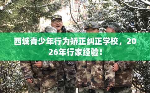 西城青少年行为矫正纠正学校，2026年行家经验！