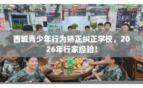 西城青少年行为矫正纠正学校，2026年行家经验！