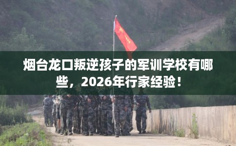 烟台龙口叛逆孩子的军训学校有哪些,2026年行家经验! 烟台龙口叛逆孩子的军训学校有哪些,2026年行家经验!