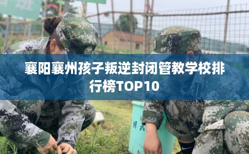 襄阳襄州孩子叛逆封闭管教学校排行榜TOP10