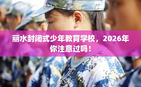丽水封闭式少年教育学校，2026年你注意过吗！