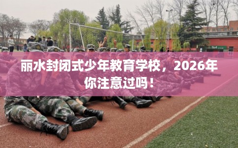 丽水封闭式少年教育学校，2026年你注意过吗！