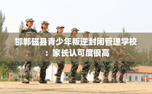 邯郸磁县青少年叛逆封闭管理学校：家长认可度很高