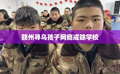 赣州寻乌孩子网瘾戒除学校