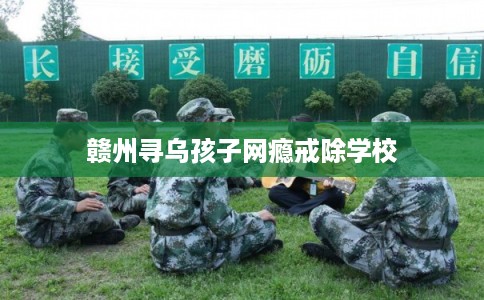赣州寻乌孩子网瘾戒除学校