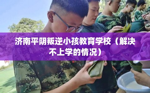 济南平阴叛逆小孩教育学校（解决不上学的情况）