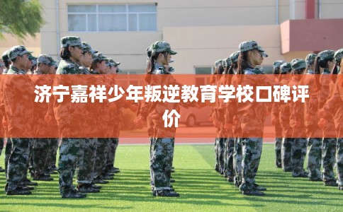 济宁嘉祥少年叛逆教育学校口碑评价 济宁嘉祥少年叛逆教育学校口碑评价