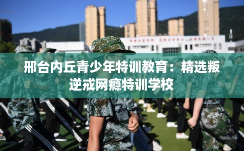 邢台内丘青少年特训教育:精选叛逆戒网瘾特训学校 邢台内丘青少年特训教育:精选叛逆戒网瘾特训学校