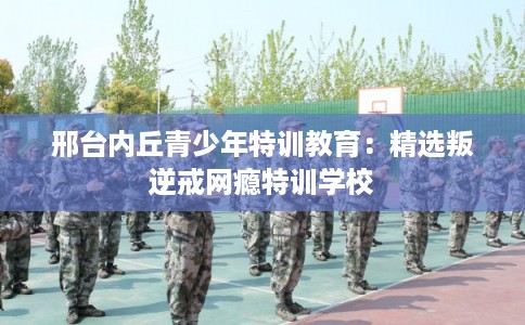 邢台内丘青少年特训教育:精选叛逆戒网瘾特训学校 邢台内丘青少年特训教育:精选叛逆戒网瘾特训学校
