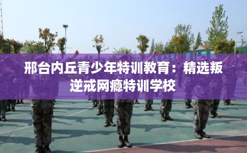 邢台内丘青少年特训教育:精选叛逆戒网瘾特训学校 邢台内丘青少年特训教育:精选叛逆戒网瘾特训学校