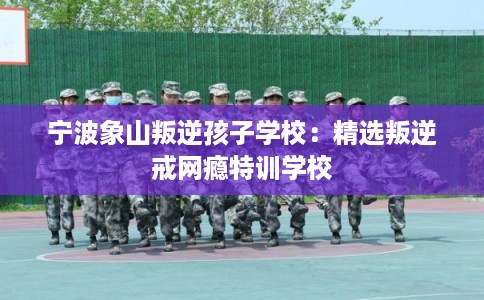 宁波象山叛逆孩子学校：精选叛逆戒网瘾特训学校