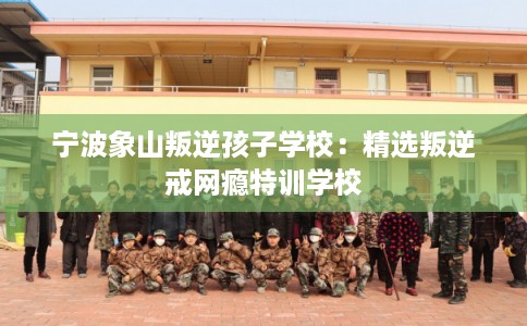 宁波象山叛逆孩子学校：精选叛逆戒网瘾特训学校