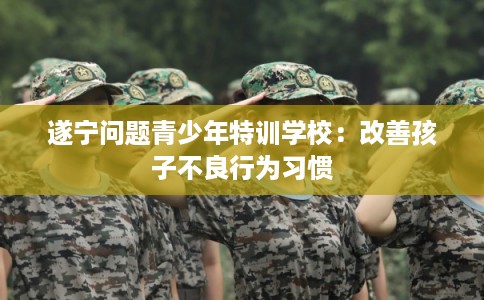 遂宁问题青少年特训学校:改善孩子不良行为习惯 遂宁问题青少年特训学校:改善孩子不良行为习惯