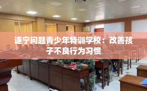 遂宁问题青少年特训学校:改善孩子不良行为习惯 遂宁问题青少年特训学校:改善孩子不良行为习惯