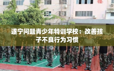 遂宁问题青少年特训学校:改善孩子不良行为习惯 遂宁问题青少年特训学校:改善孩子不良行为习惯
