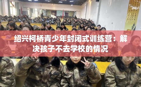 绍兴柯桥青少年封闭式训练营：解决孩子不去学校的情况