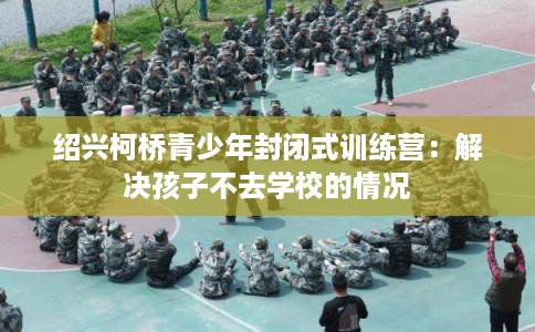 绍兴柯桥青少年封闭式训练营：解决孩子不去学校的情况