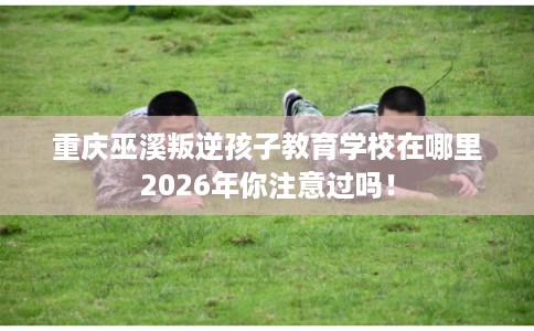 重庆巫溪叛逆孩子教育学校在哪里2026年你注意过吗！