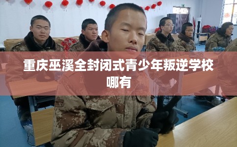 重庆巫溪全封闭式青少年叛逆学校哪有