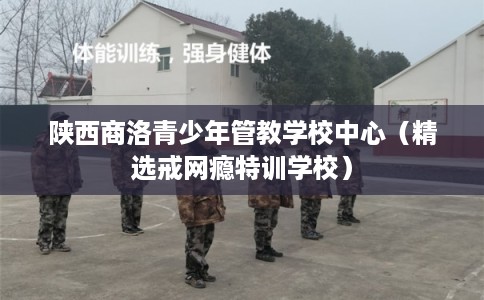 陕西商洛青少年管教学校中心(精选戒网瘾特训学校) 陕西商洛青少年管教学校中心(精选戒网瘾特训学校)