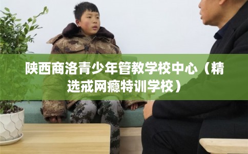 陕西商洛青少年管教学校中心(精选戒网瘾特训学校) 陕西商洛青少年管教学校中心(精选戒网瘾特训学校)