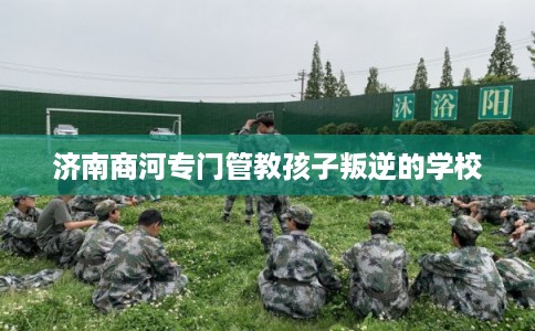 济南商河专门管教孩子叛逆的学校
