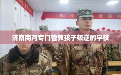 济南商河专门管教孩子叛逆的学校