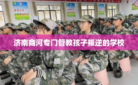 济南商河专门管教孩子叛逆的学校