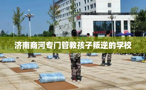 济南商河专门管教孩子叛逆的学校