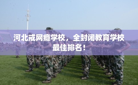 河北戒网瘾学校，全封闭教育学校最佳排名！