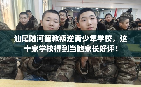 汕尾陆河管教叛逆青少年学校，这十家学校得到当地家长好评！