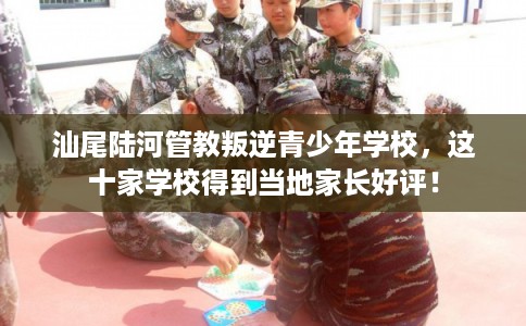 汕尾陆河管教叛逆青少年学校，这十家学校得到当地家长好评！