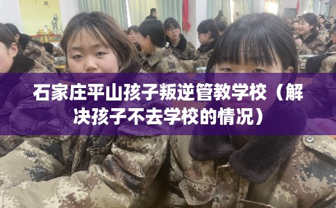 石家庄平山孩子叛逆管教学校(解决孩子不去学校的情况) 石家庄平山孩子叛逆管教学校(解决孩子不去学校的情况)