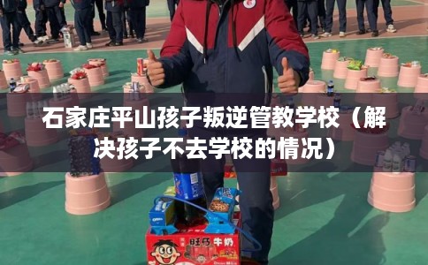 石家庄平山孩子叛逆管教学校(解决孩子不去学校的情况) 石家庄平山孩子叛逆管教学校(解决孩子不去学校的情况)