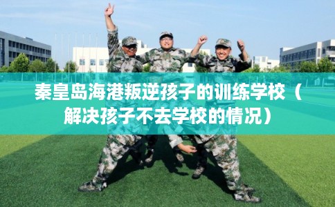 秦皇岛海港叛逆孩子的训练学校(解决孩子不去学校的情况) 秦皇岛海港叛逆孩子的训练学校(解决孩子不去学校的情况)