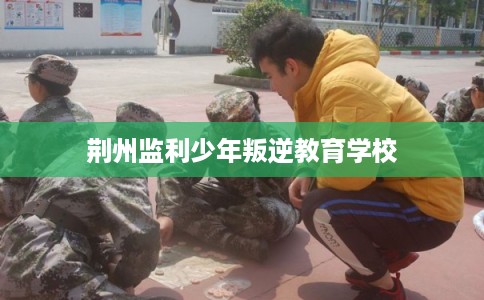 荆州监利少年叛逆教育学校