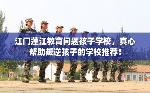 江门蓬江教育问题孩子学校，真心帮助叛逆孩子的学校推荐！